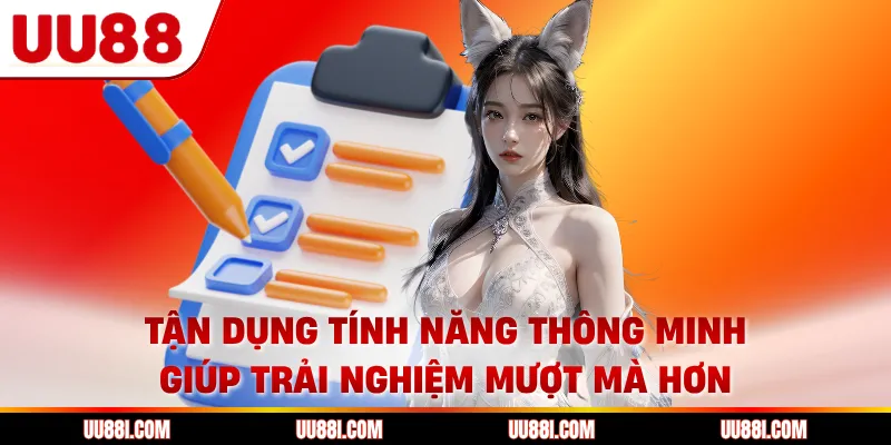 Tận dụng tính năng thông minh giúp trải nghiệm mượt mà hơn